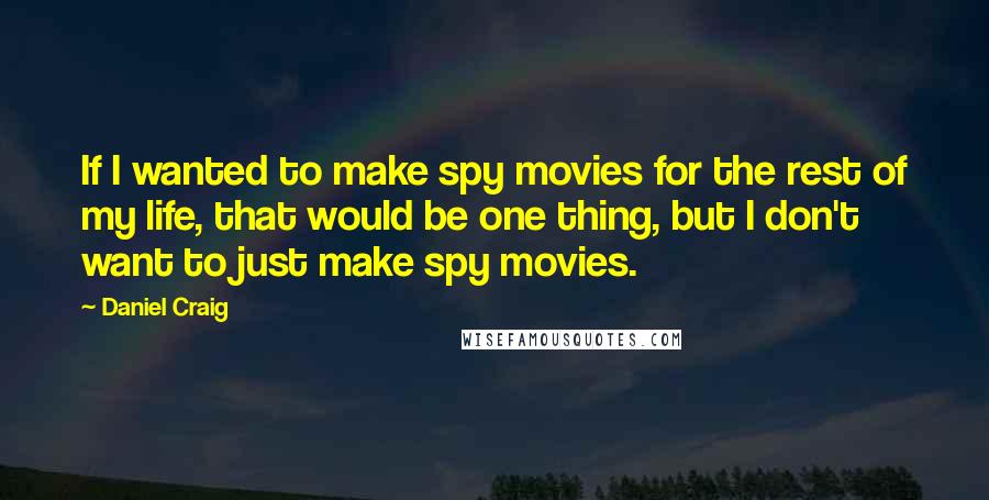 Daniel Craig Quotes: If I wanted to make spy movies for the rest of my life, that would be one thing, but I don't want to just make spy movies.