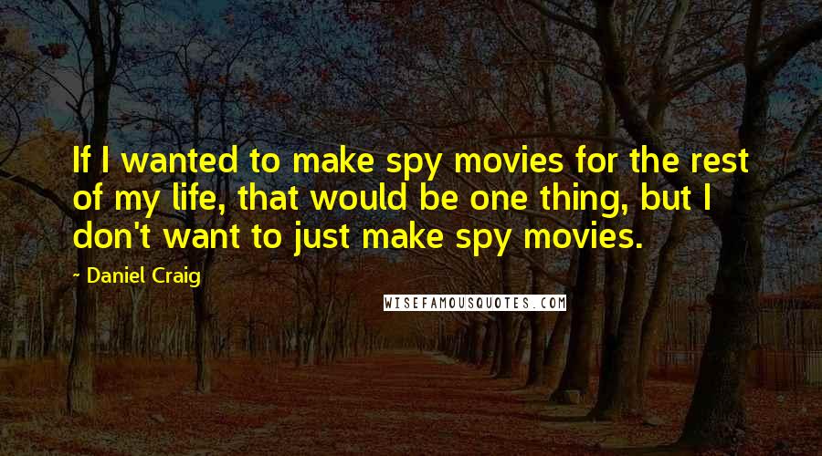 Daniel Craig Quotes: If I wanted to make spy movies for the rest of my life, that would be one thing, but I don't want to just make spy movies.