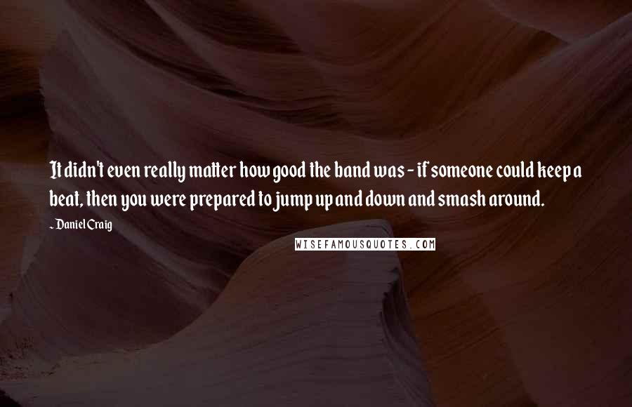 Daniel Craig Quotes: It didn't even really matter how good the band was - if someone could keep a beat, then you were prepared to jump up and down and smash around.