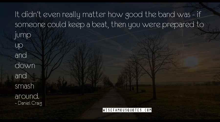 Daniel Craig Quotes: It didn't even really matter how good the band was - if someone could keep a beat, then you were prepared to jump up and down and smash around.