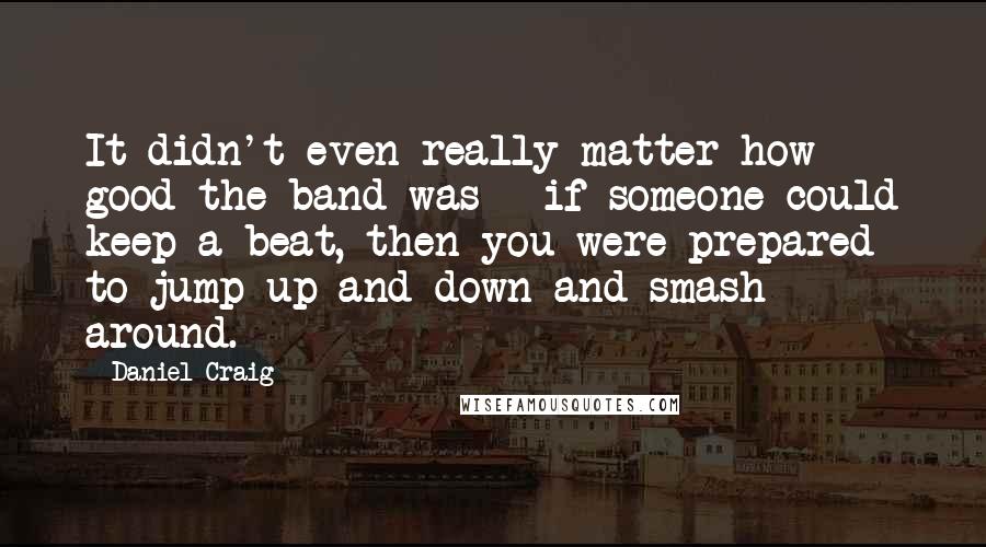 Daniel Craig Quotes: It didn't even really matter how good the band was - if someone could keep a beat, then you were prepared to jump up and down and smash around.