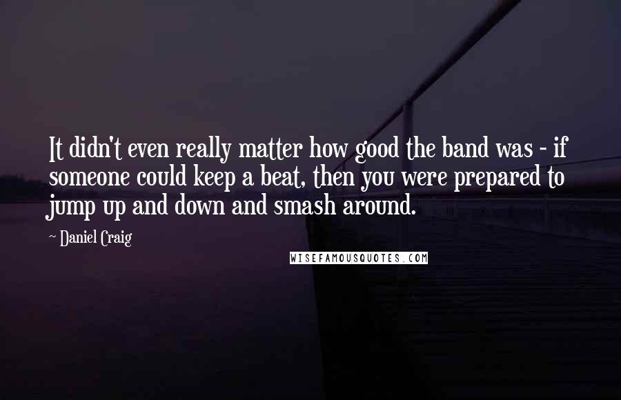 Daniel Craig Quotes: It didn't even really matter how good the band was - if someone could keep a beat, then you were prepared to jump up and down and smash around.