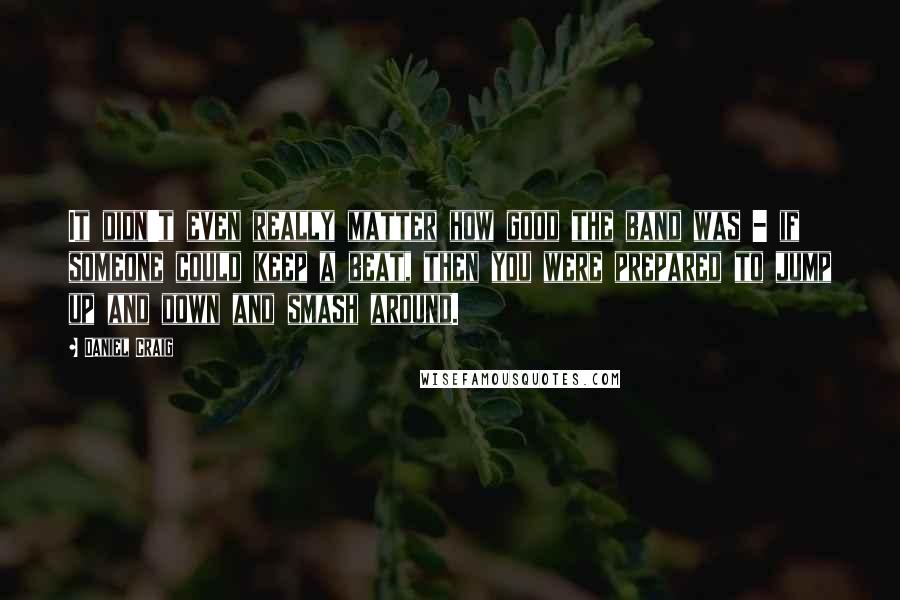 Daniel Craig Quotes: It didn't even really matter how good the band was - if someone could keep a beat, then you were prepared to jump up and down and smash around.