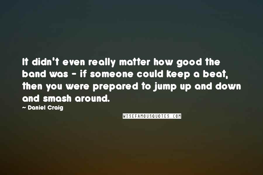 Daniel Craig Quotes: It didn't even really matter how good the band was - if someone could keep a beat, then you were prepared to jump up and down and smash around.