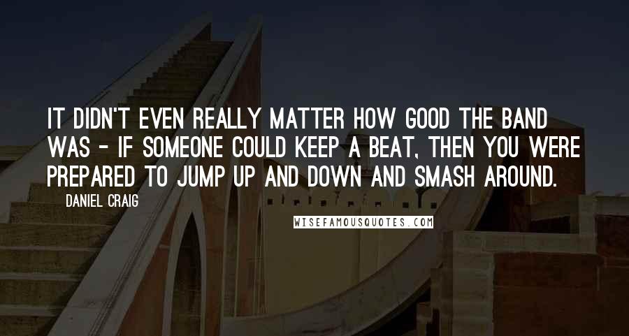 Daniel Craig Quotes: It didn't even really matter how good the band was - if someone could keep a beat, then you were prepared to jump up and down and smash around.