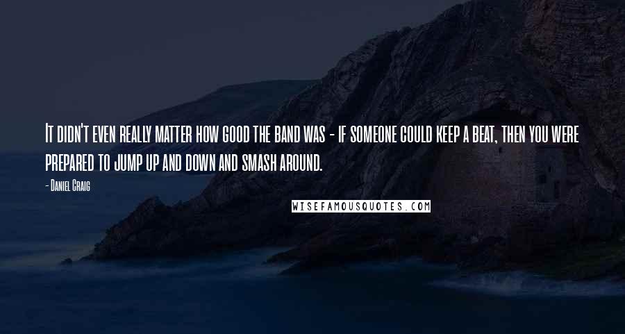 Daniel Craig Quotes: It didn't even really matter how good the band was - if someone could keep a beat, then you were prepared to jump up and down and smash around.