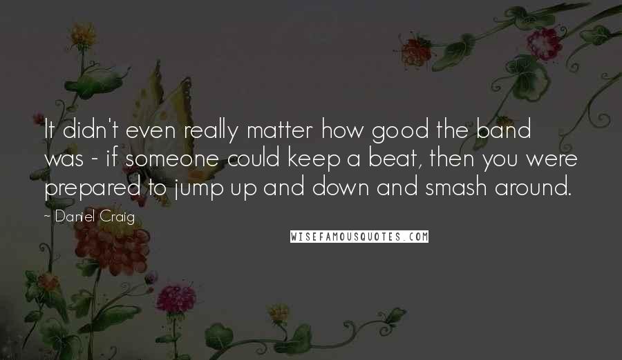 Daniel Craig Quotes: It didn't even really matter how good the band was - if someone could keep a beat, then you were prepared to jump up and down and smash around.