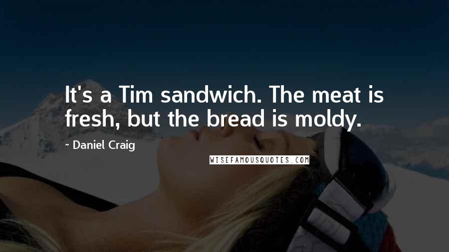 Daniel Craig Quotes: It's a Tim sandwich. The meat is fresh, but the bread is moldy.