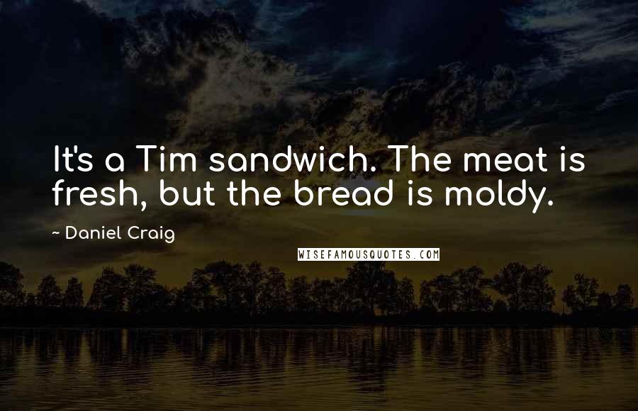 Daniel Craig Quotes: It's a Tim sandwich. The meat is fresh, but the bread is moldy.