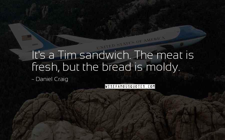 Daniel Craig Quotes: It's a Tim sandwich. The meat is fresh, but the bread is moldy.