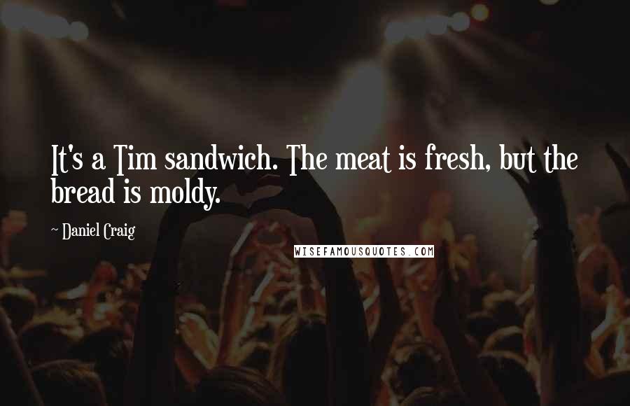 Daniel Craig Quotes: It's a Tim sandwich. The meat is fresh, but the bread is moldy.