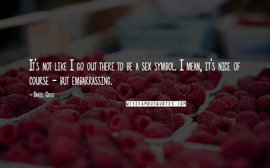 Daniel Craig Quotes: It's not like I go out there to be a sex symbol. I mean, it's nice of course - but embarrassing.
