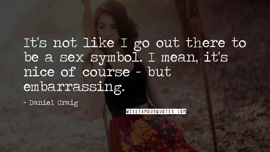 Daniel Craig Quotes: It's not like I go out there to be a sex symbol. I mean, it's nice of course - but embarrassing.