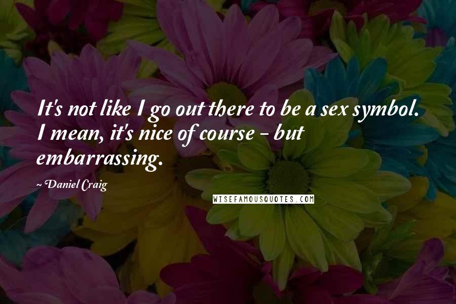 Daniel Craig Quotes: It's not like I go out there to be a sex symbol. I mean, it's nice of course - but embarrassing.