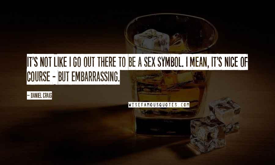 Daniel Craig Quotes: It's not like I go out there to be a sex symbol. I mean, it's nice of course - but embarrassing.