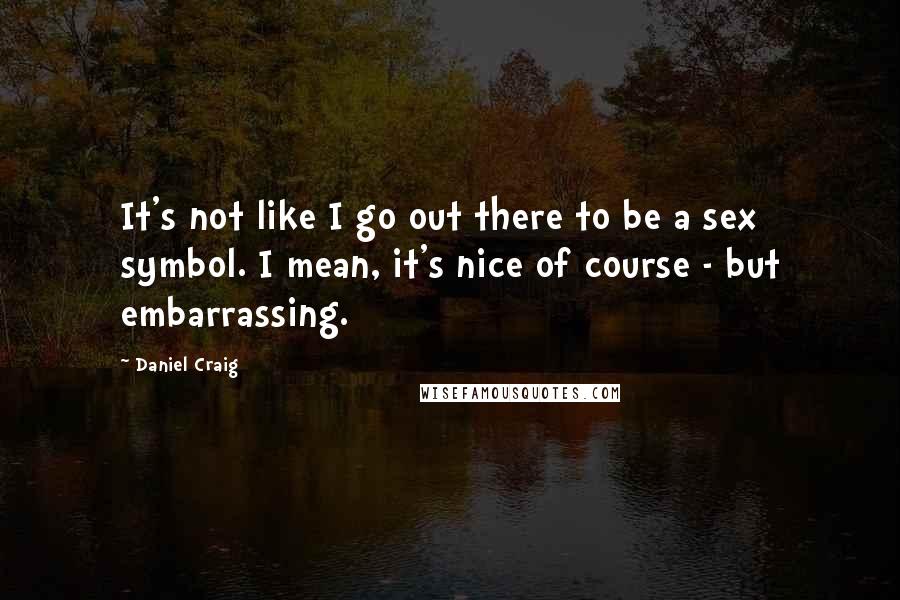 Daniel Craig Quotes: It's not like I go out there to be a sex symbol. I mean, it's nice of course - but embarrassing.