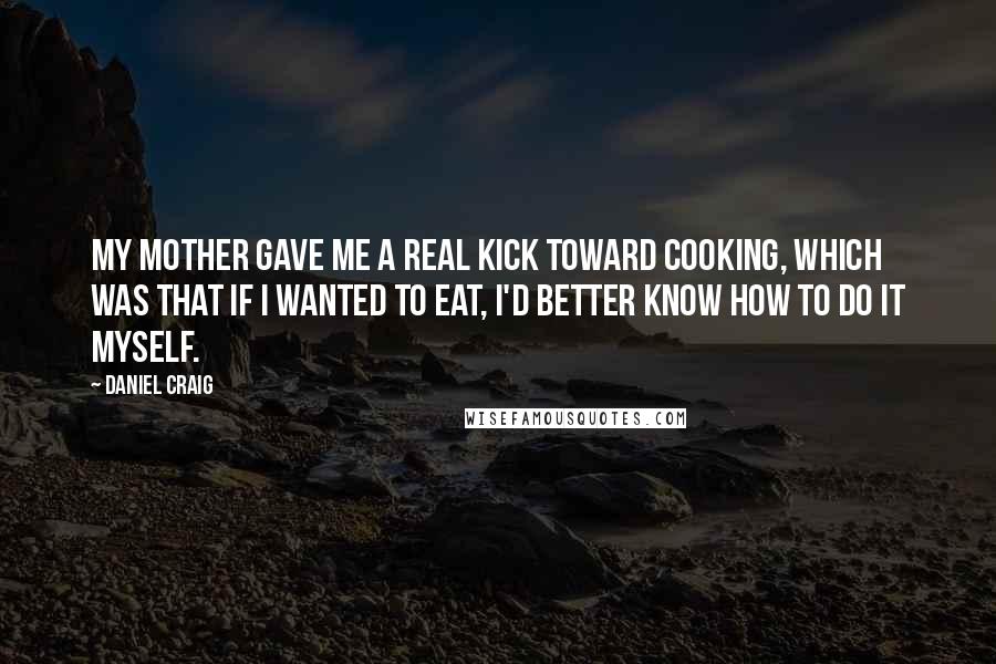 Daniel Craig Quotes: My mother gave me a real kick toward cooking, which was that if I wanted to eat, I'd better know how to do it myself.