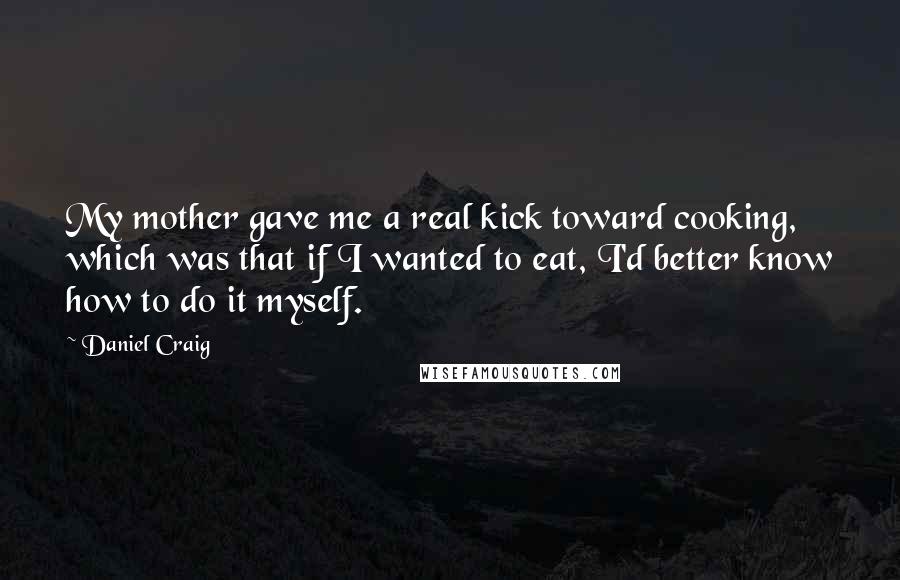 Daniel Craig Quotes: My mother gave me a real kick toward cooking, which was that if I wanted to eat, I'd better know how to do it myself.