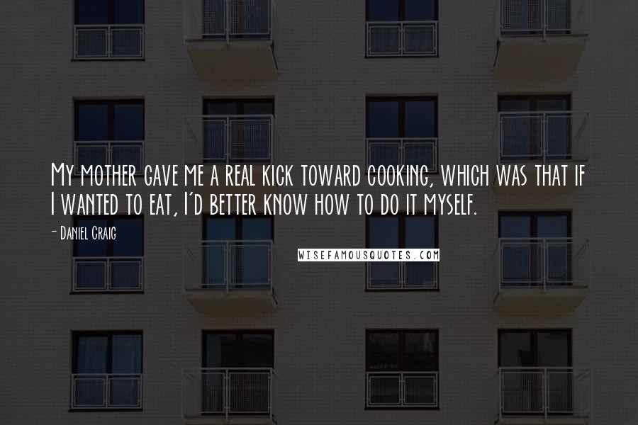 Daniel Craig Quotes: My mother gave me a real kick toward cooking, which was that if I wanted to eat, I'd better know how to do it myself.