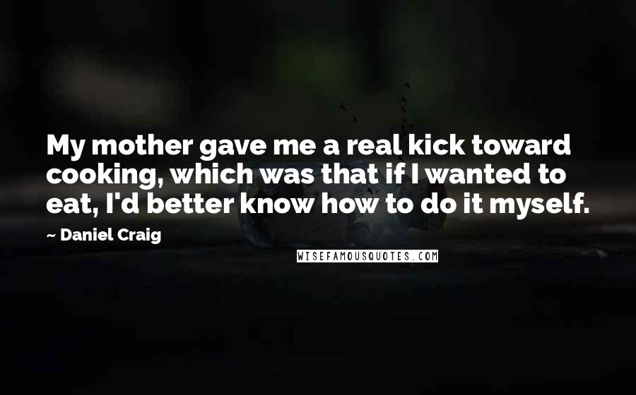 Daniel Craig Quotes: My mother gave me a real kick toward cooking, which was that if I wanted to eat, I'd better know how to do it myself.