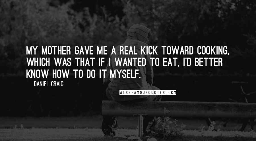 Daniel Craig Quotes: My mother gave me a real kick toward cooking, which was that if I wanted to eat, I'd better know how to do it myself.