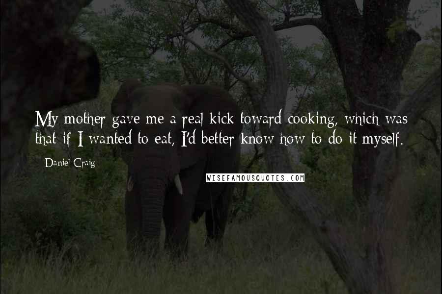 Daniel Craig Quotes: My mother gave me a real kick toward cooking, which was that if I wanted to eat, I'd better know how to do it myself.
