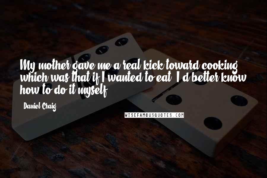 Daniel Craig Quotes: My mother gave me a real kick toward cooking, which was that if I wanted to eat, I'd better know how to do it myself.