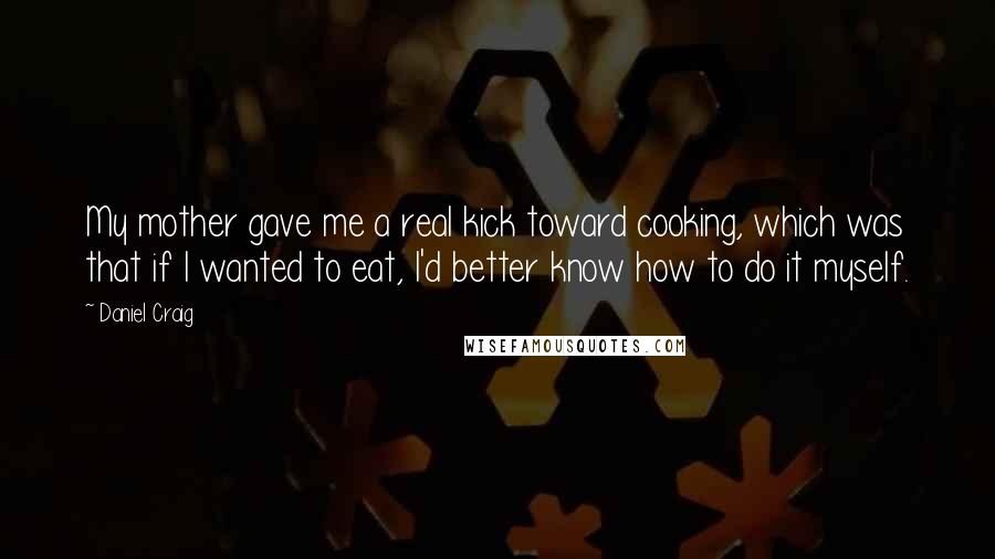 Daniel Craig Quotes: My mother gave me a real kick toward cooking, which was that if I wanted to eat, I'd better know how to do it myself.