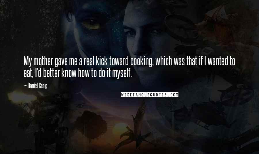 Daniel Craig Quotes: My mother gave me a real kick toward cooking, which was that if I wanted to eat, I'd better know how to do it myself.