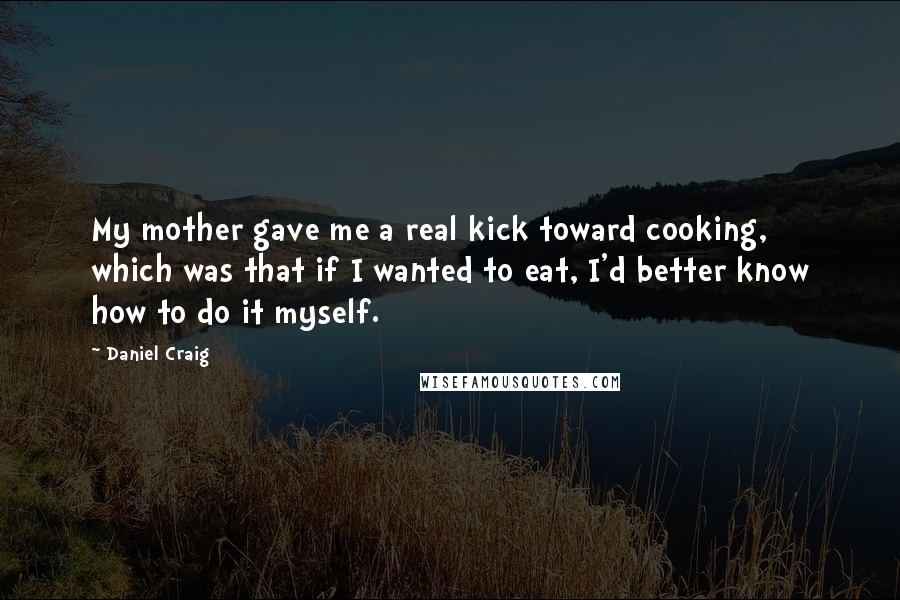 Daniel Craig Quotes: My mother gave me a real kick toward cooking, which was that if I wanted to eat, I'd better know how to do it myself.