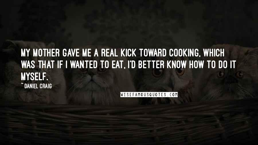 Daniel Craig Quotes: My mother gave me a real kick toward cooking, which was that if I wanted to eat, I'd better know how to do it myself.