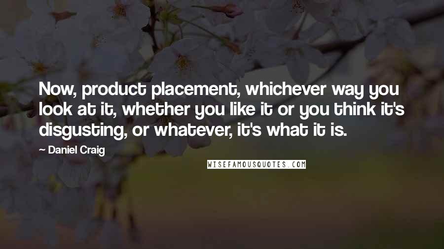 Daniel Craig Quotes: Now, product placement, whichever way you look at it, whether you like it or you think it's disgusting, or whatever, it's what it is.