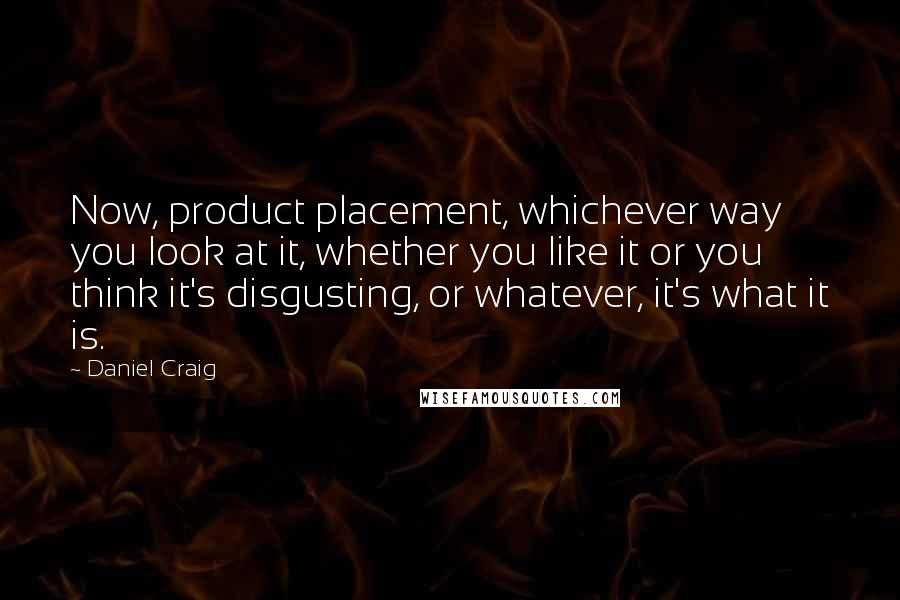 Daniel Craig Quotes: Now, product placement, whichever way you look at it, whether you like it or you think it's disgusting, or whatever, it's what it is.