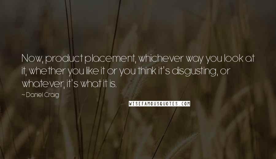 Daniel Craig Quotes: Now, product placement, whichever way you look at it, whether you like it or you think it's disgusting, or whatever, it's what it is.