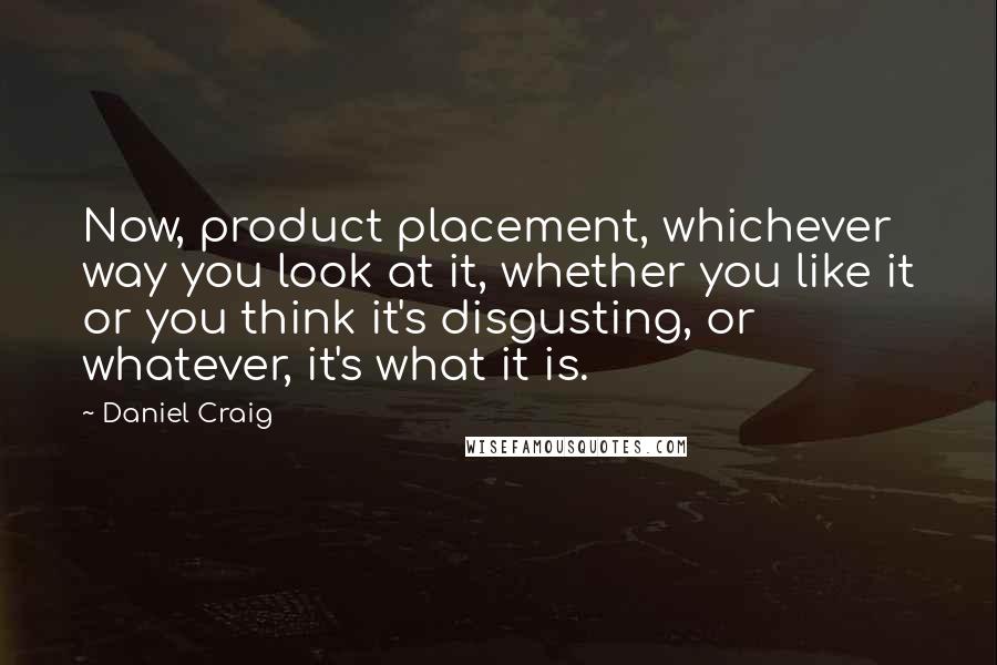 Daniel Craig Quotes: Now, product placement, whichever way you look at it, whether you like it or you think it's disgusting, or whatever, it's what it is.