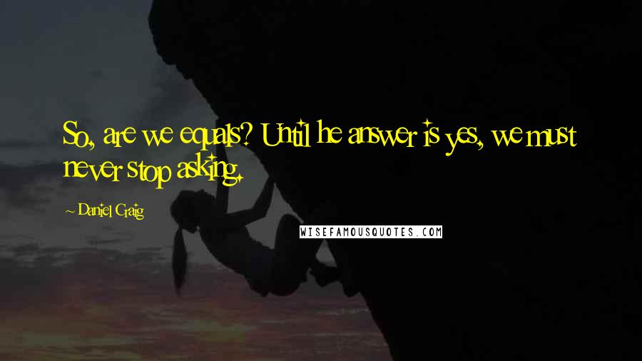 Daniel Craig Quotes: So, are we equals? Until he answer is yes, we must never stop asking.