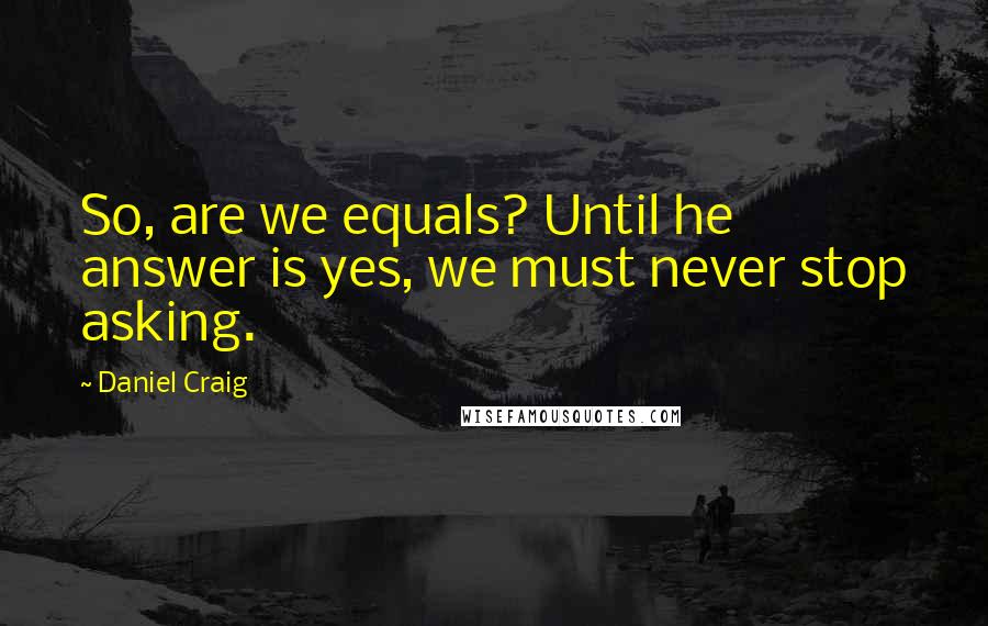 Daniel Craig Quotes: So, are we equals? Until he answer is yes, we must never stop asking.