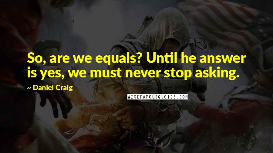 Daniel Craig Quotes: So, are we equals? Until he answer is yes, we must never stop asking.