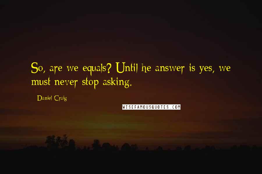 Daniel Craig Quotes: So, are we equals? Until he answer is yes, we must never stop asking.