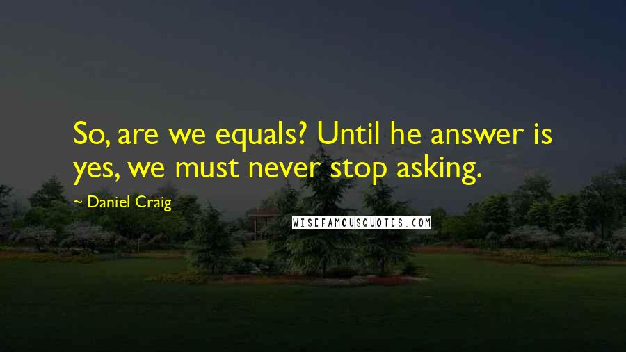 Daniel Craig Quotes: So, are we equals? Until he answer is yes, we must never stop asking.