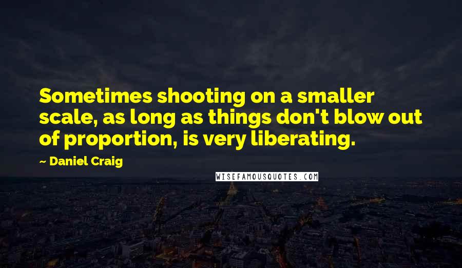 Daniel Craig Quotes: Sometimes shooting on a smaller scale, as long as things don't blow out of proportion, is very liberating.