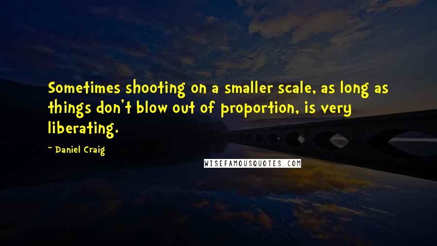 Daniel Craig Quotes: Sometimes shooting on a smaller scale, as long as things don't blow out of proportion, is very liberating.