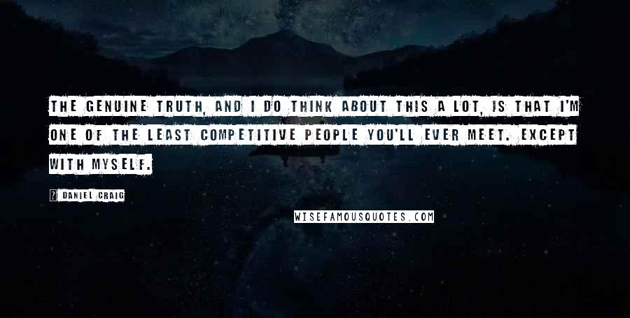 Daniel Craig Quotes: The genuine truth, and I do think about this a lot, is that I'm one of the least competitive people you'll ever meet. Except with myself.