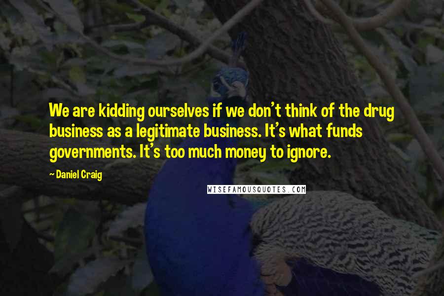 Daniel Craig Quotes: We are kidding ourselves if we don't think of the drug business as a legitimate business. It's what funds governments. It's too much money to ignore.