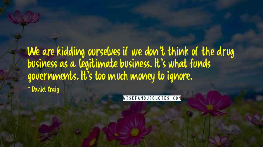 Daniel Craig Quotes: We are kidding ourselves if we don't think of the drug business as a legitimate business. It's what funds governments. It's too much money to ignore.