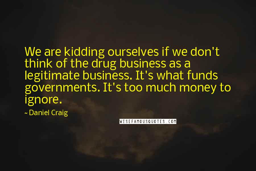 Daniel Craig Quotes: We are kidding ourselves if we don't think of the drug business as a legitimate business. It's what funds governments. It's too much money to ignore.