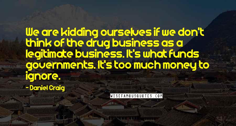 Daniel Craig Quotes: We are kidding ourselves if we don't think of the drug business as a legitimate business. It's what funds governments. It's too much money to ignore.