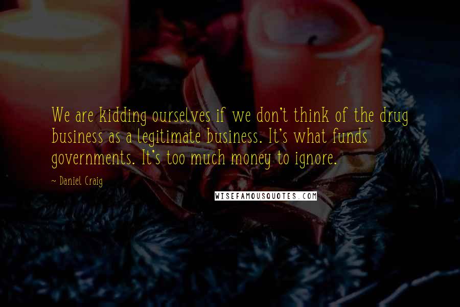 Daniel Craig Quotes: We are kidding ourselves if we don't think of the drug business as a legitimate business. It's what funds governments. It's too much money to ignore.