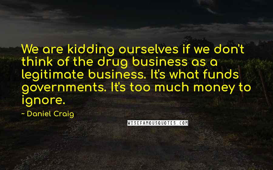 Daniel Craig Quotes: We are kidding ourselves if we don't think of the drug business as a legitimate business. It's what funds governments. It's too much money to ignore.