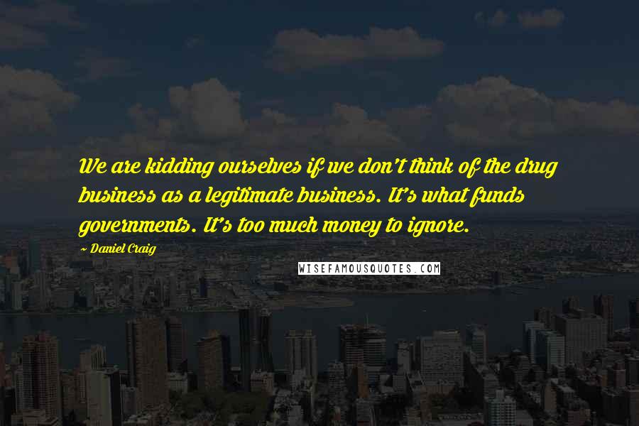 Daniel Craig Quotes: We are kidding ourselves if we don't think of the drug business as a legitimate business. It's what funds governments. It's too much money to ignore.